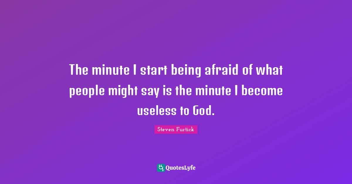 The minute I start being afraid of what people might say is the minute I become useless to God.