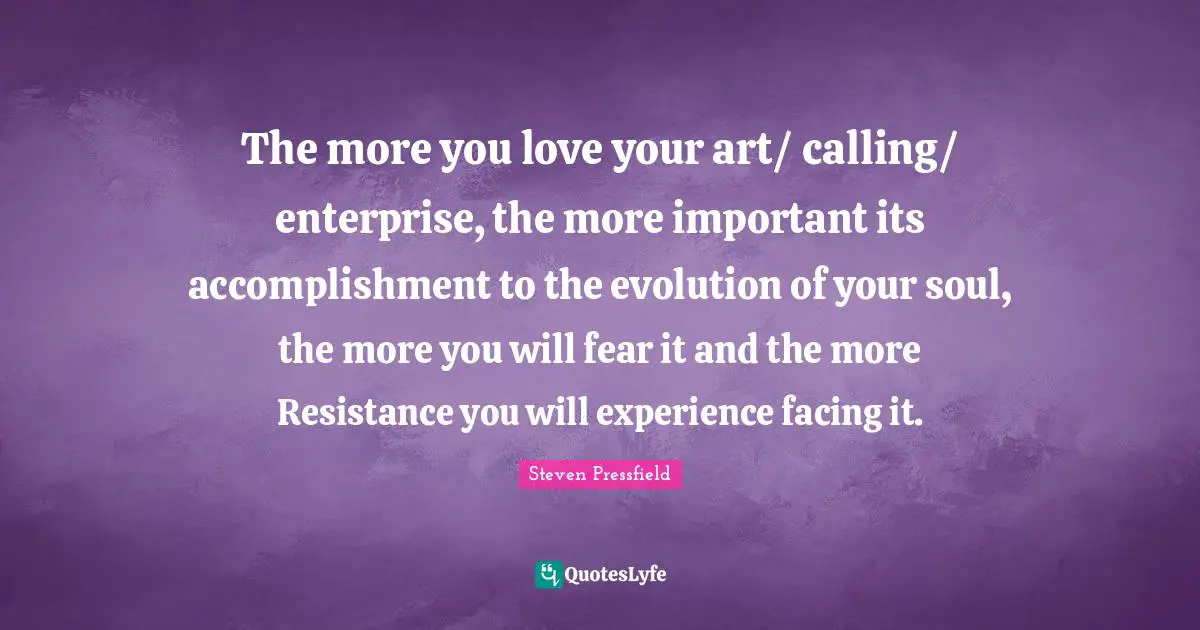 Steven Pressfield Quotes: "The more you love your art/ calling/ enterprise, the more important its accomplishment to the evolution of your soul, the more you will fear it and the more Resistance you will experience facing it."