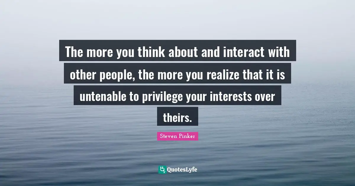 The more you think about and interact with other people, the more you realize that it is untenable to privilege your interests over theirs.