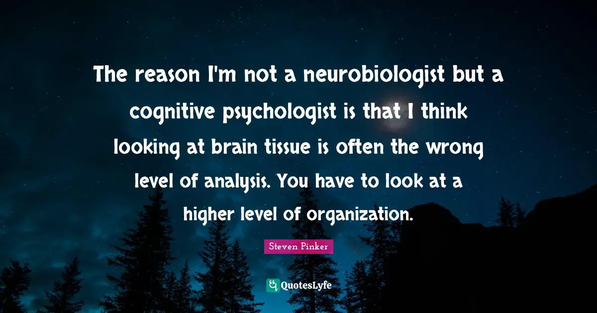 The reason I'm not a neurobiologist but a cognitive psychologist is that I think looking at brain tissue is often the wrong level of analysis. You have to look at a higher level of organization.