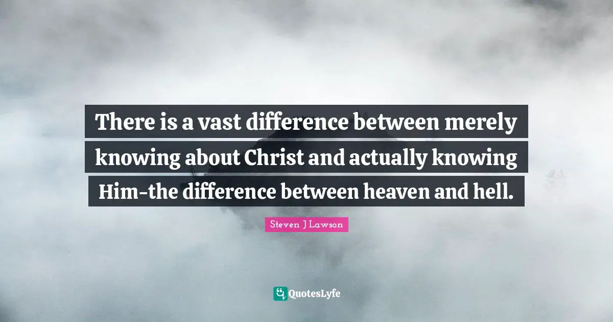 There is a vast difference between merely knowing about Christ and actually knowing Him-the difference between heaven and hell.