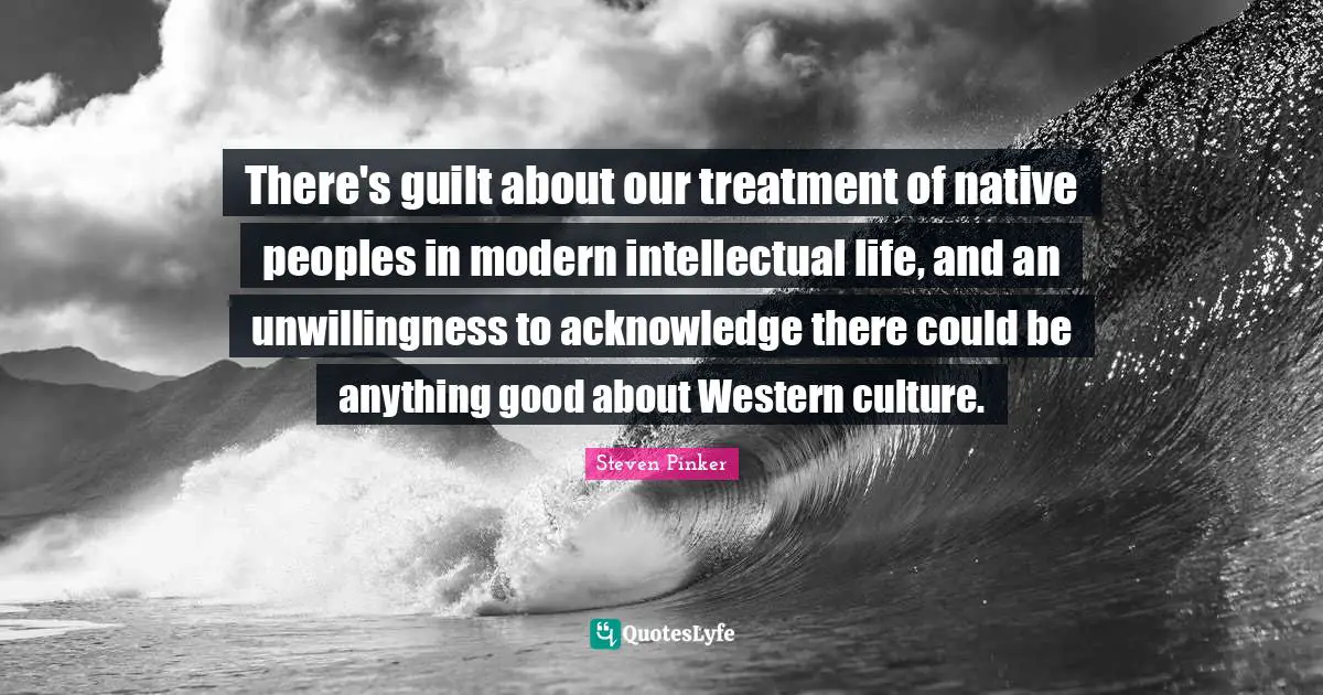 There's guilt about our treatment of native peoples in modern intellectual life, and an unwillingness to acknowledge there could be anything good about Western culture.