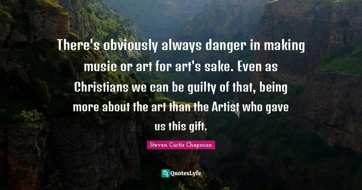 There's obviously always danger in making music or art for art's sake. Even as Christians we can be guilty of that, being more about the art than the Artist who gave us this gift.