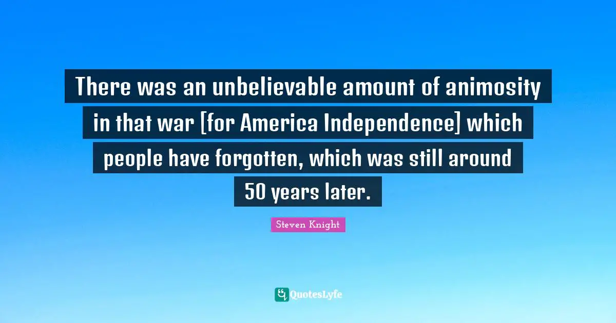 There was an unbelievable amount of animosity in that war [for America Independence] which people have forgotten, which was still around 50 years later.