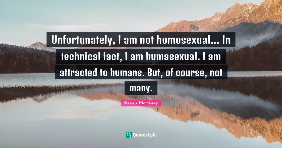 Unfortunately, I am not homosexual... In technical fact, I am humasexual. I am attracted to humans. But, of course, not many.