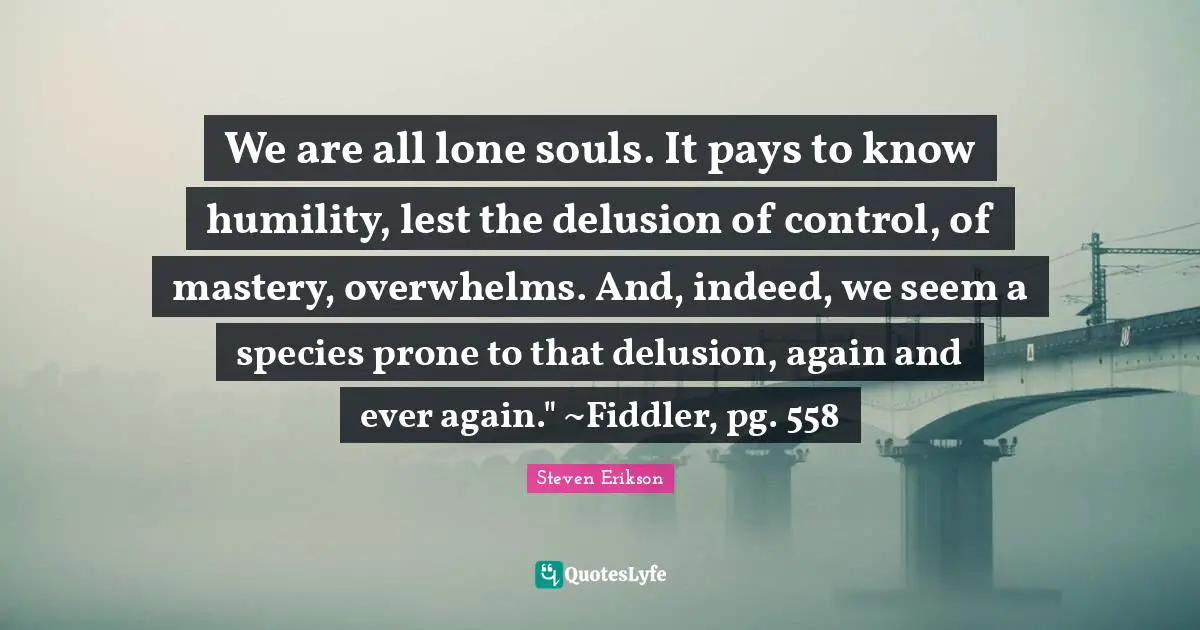 Steven Erikson Quotes: "We are all lone souls. It pays to know humility, lest the delusion of control, of mastery, overwhelms. And, indeed, we seem a species prone to that delusion, again and ever again." ~Fiddler, pg. 558"
