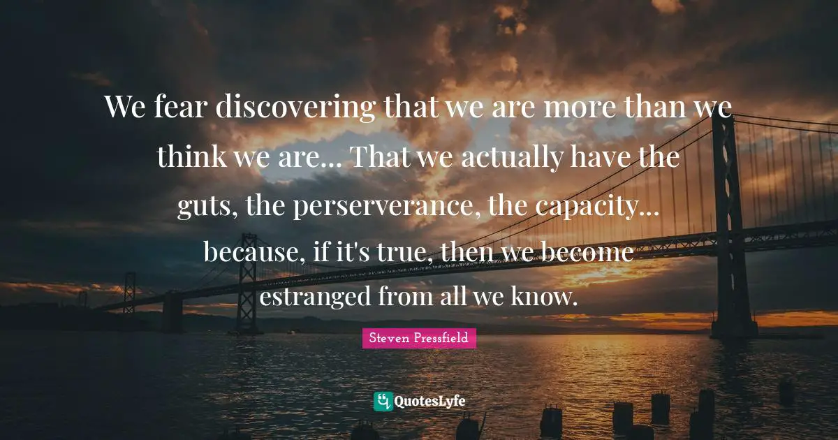 Steven Pressfield Quotes: "We fear discovering that we are more than we think we are... That we actually have the guts, the perserverance, the capacity... because, if it's true, then we become estranged from all we know."