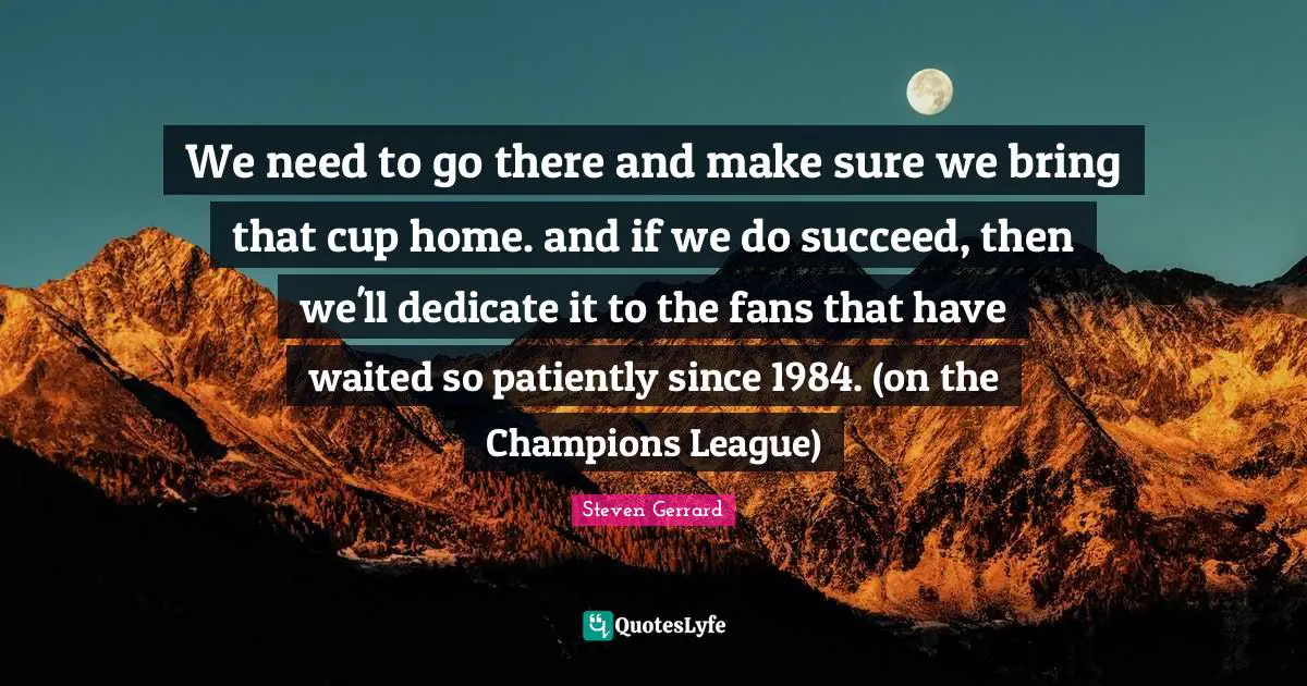 We need to go there and make sure we bring that cup home. and if we do succeed, then we'll dedicate it to the fans that have waited so patiently since 1984. (on the Champions League)