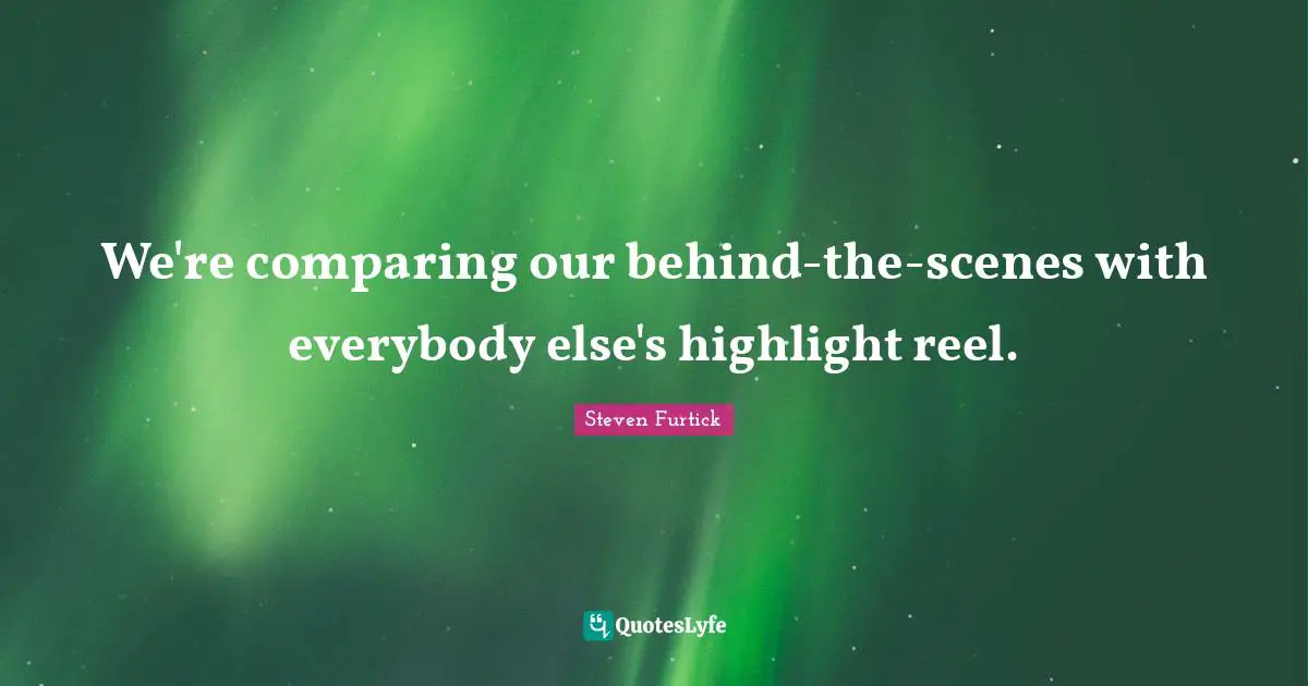 We're comparing our behind-the-scenes with everybody else's highlight reel.