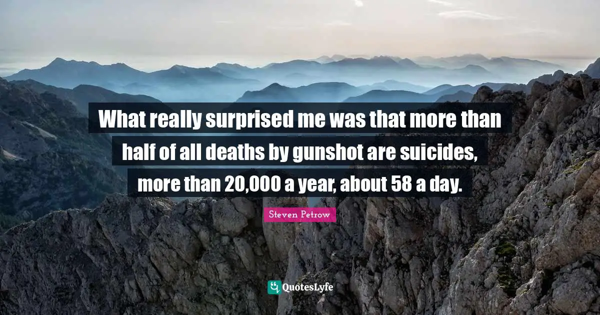 What really surprised me was that more than half of all deaths by gunshot are suicides, more than 20,000 a year, about 58 a day.