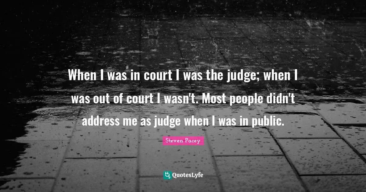 When I was in court I was the judge; when I was out of court I wasn't. Most people didn't address me as judge when I was in public.
