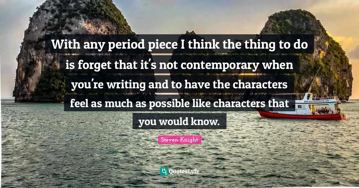 With any period piece I think the thing to do is forget that it's not contemporary when you're writing and to have the characters feel as much as possible like characters that you would know.