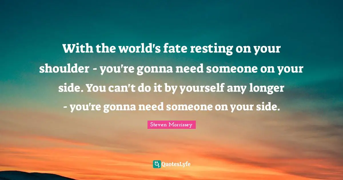 With the world's fate resting on your shoulder - you're gonna need someone on your side. You can't do it by yourself any longer - you're gonna need someone on your side.