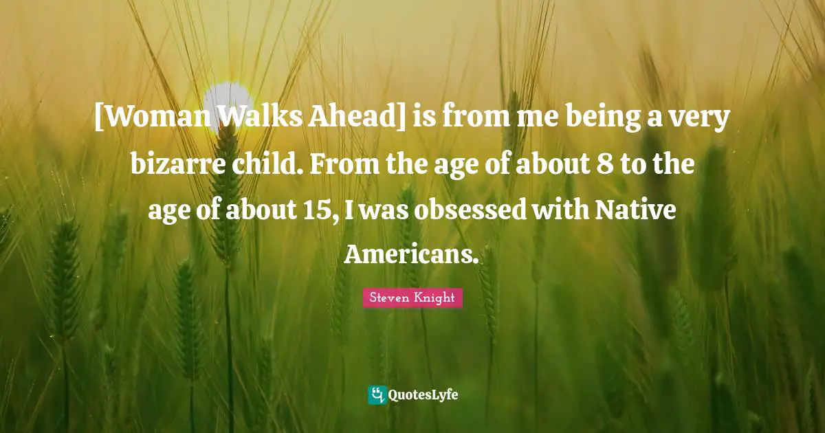 [Woman Walks Ahead] is from me being a very bizarre child. From the age of about 8 to the age of about 15, I was obsessed with Native Americans.