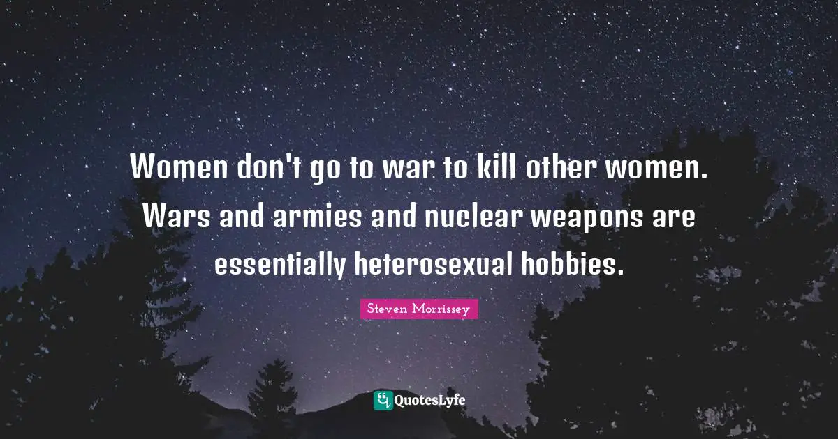 Women don't go to war to kill other women. Wars and armies and nuclear weapons are essentially heterosexual hobbies.