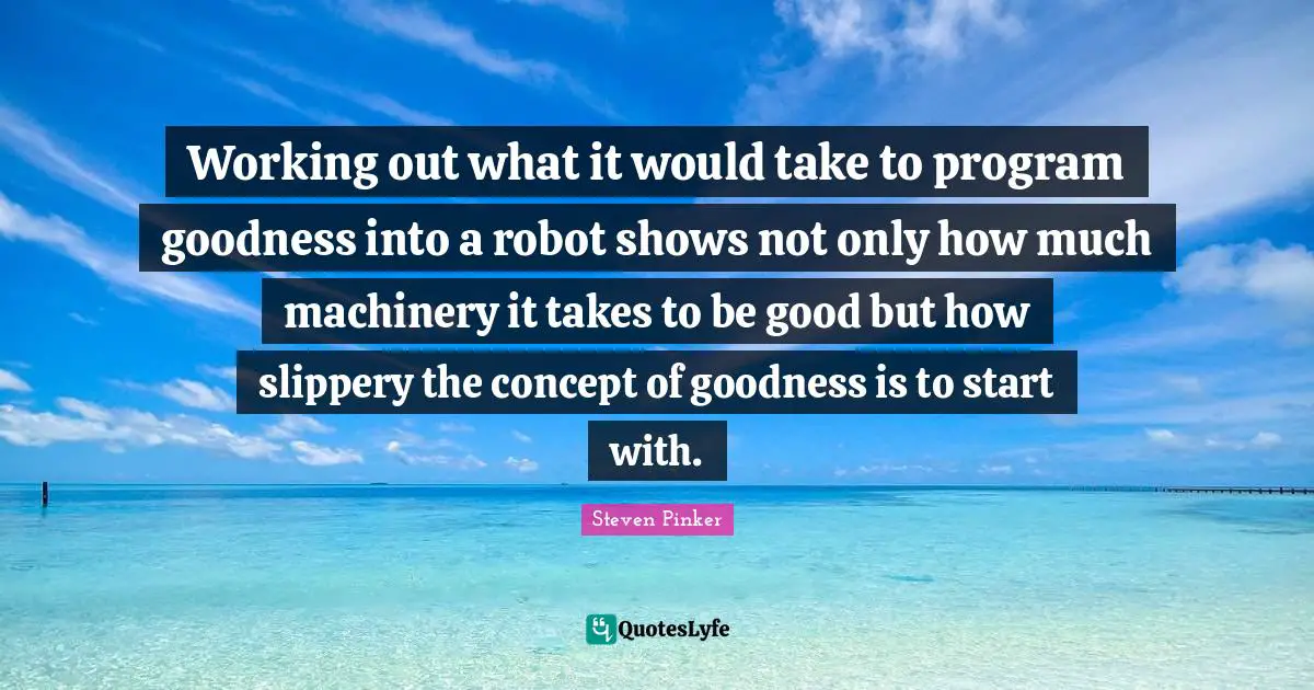 Robots Quotes: "Working out what it would take to program goodness into a robot shows not only how much machinery it takes to be good but how slippery the concept of goodness is to start with."