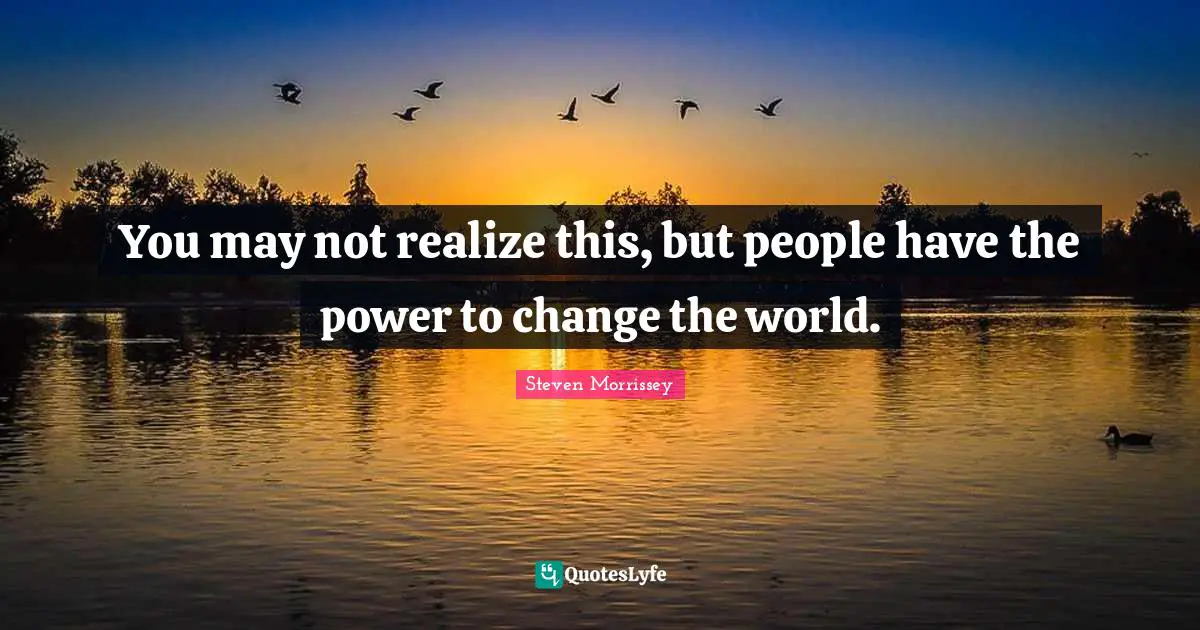 You may not realize this, but people have the power to change the world.