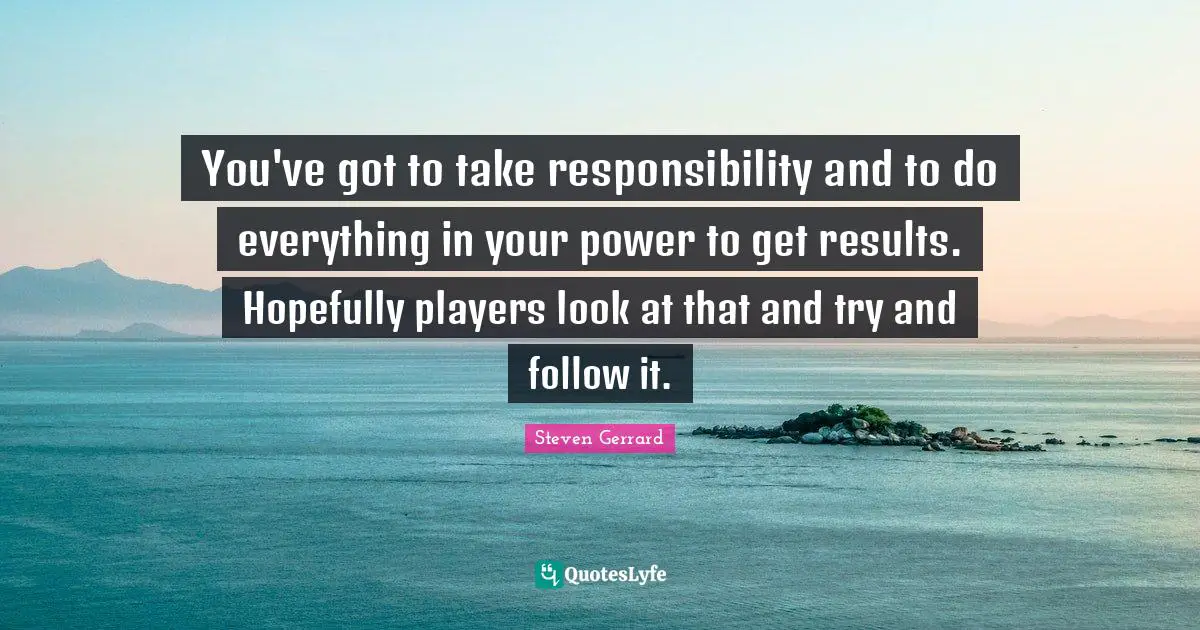 You've got to take responsibility and to do everything in your power to get results. Hopefully players look at that and try and follow it.