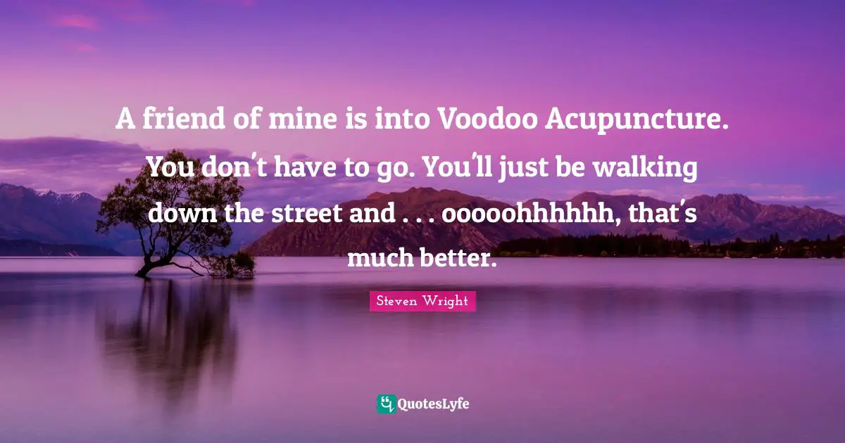 A friend of mine is into Voodoo Acupuncture. You don't have to go. You'll just be walking down the street and . . . ooooohhhhhh, that's much better.