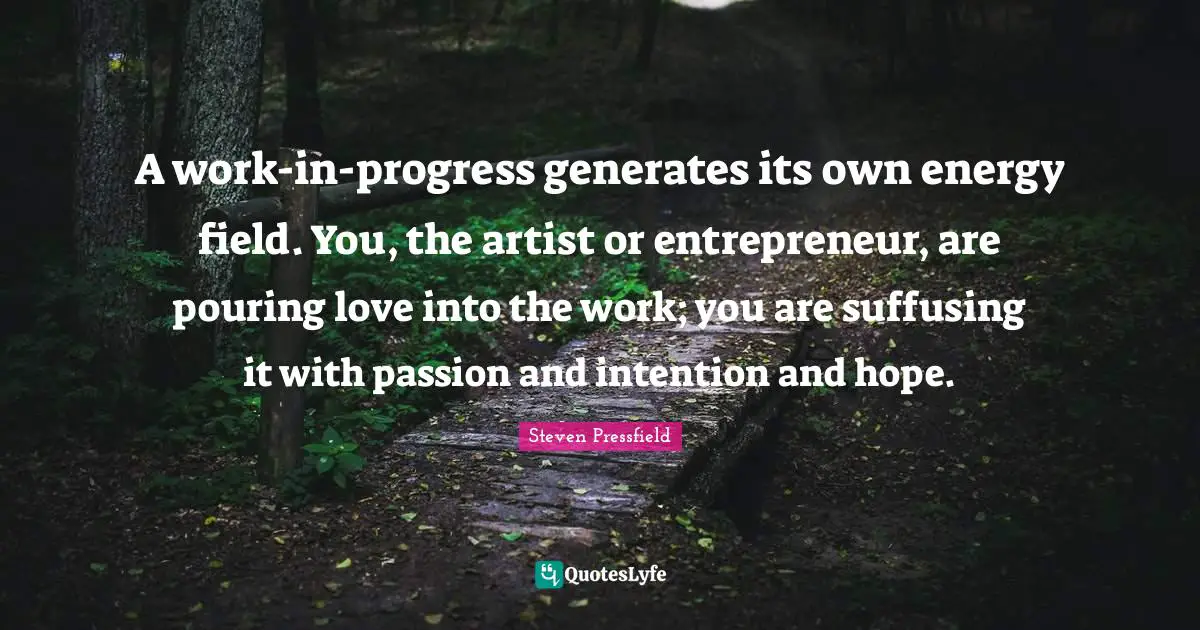 Steven Pressfield Quotes: "A work-in-progress generates its own energy field. You, the artist or entrepreneur, are pouring love into the work; you are suffusing it with passion and intention and hope."