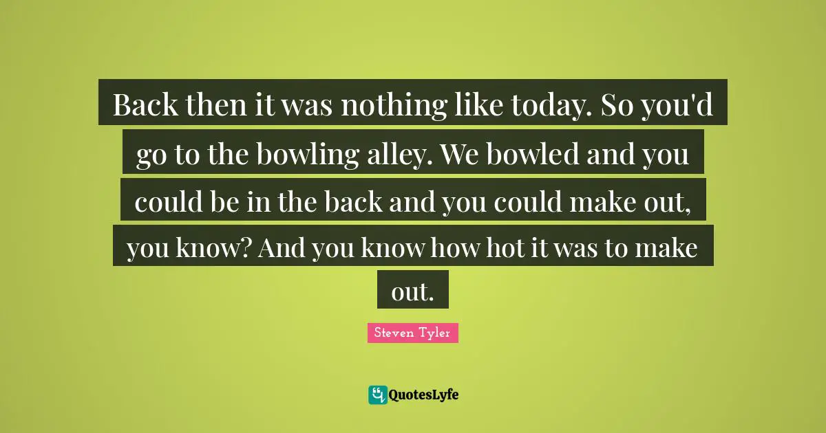 Back then it was nothing like today. So you'd go to the bowling alley. We bowled and you could be in the back and you could make out, you know? And you know how hot it was to make out.
