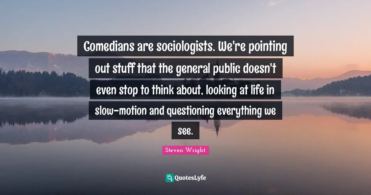 Comedians are sociologists. We're pointing out stuff that the general public doesn't even stop to think about, looking at life in slow-motion and questioning everything we see.