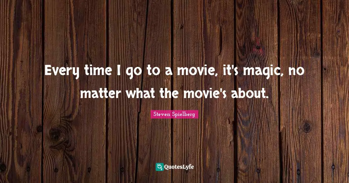 Every time I go to a movie, it's magic, no matter what the movie's about.