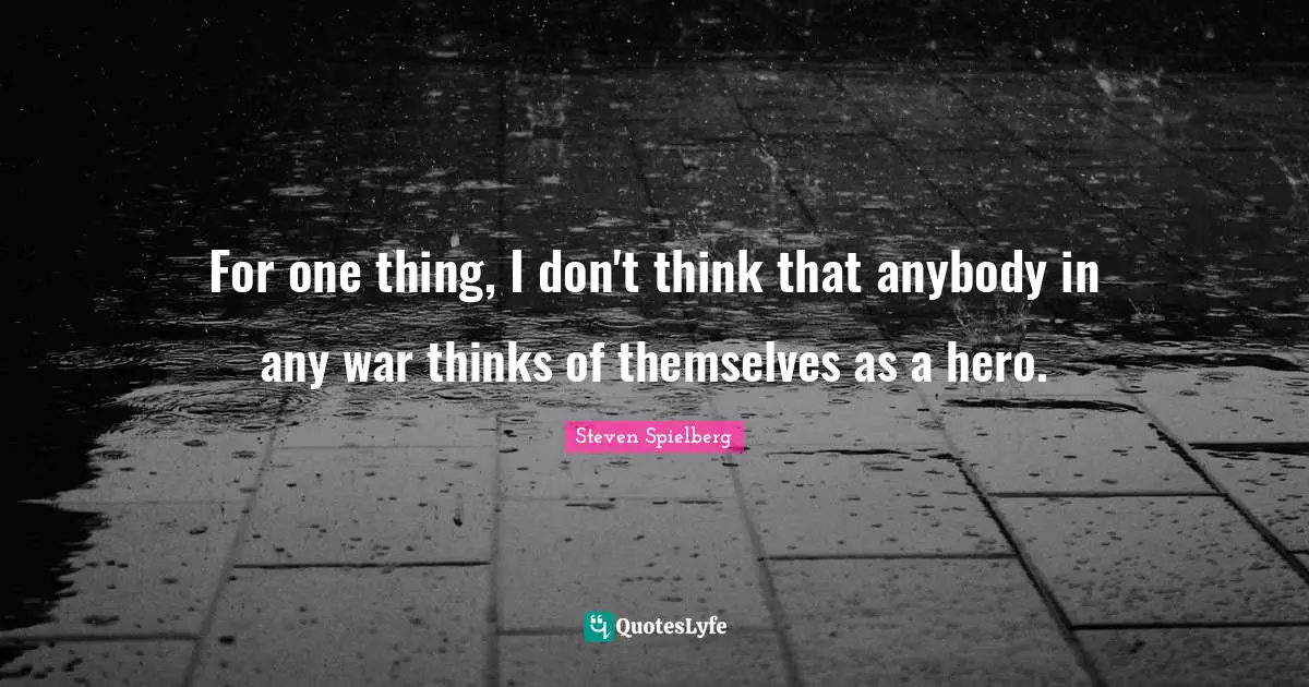 For one thing, I don't think that anybody in any war thinks of themselves as a hero.