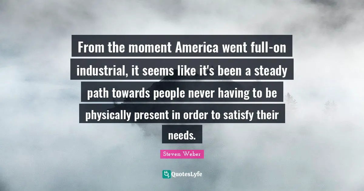 Steven Weber Quotes: "From the moment America went full-on industrial, it seems like it's been a steady path towards people never having to be physically present in order to satisfy their needs."