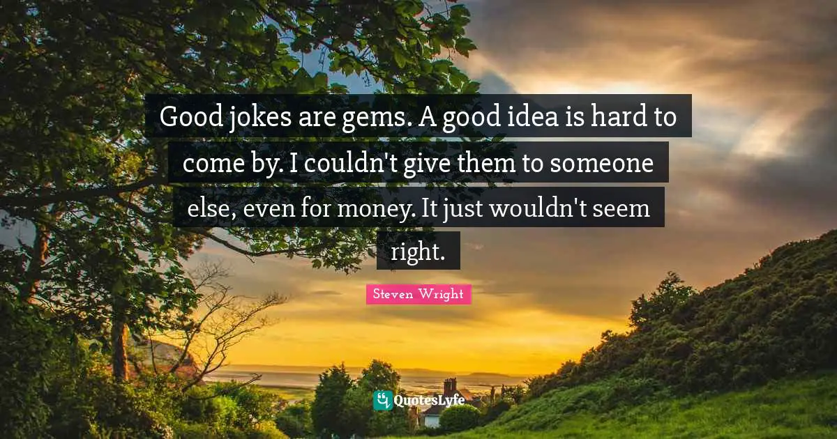 Good jokes are gems. A good idea is hard to come by. I couldn't give them to someone else, even for money. It just wouldn't seem right.