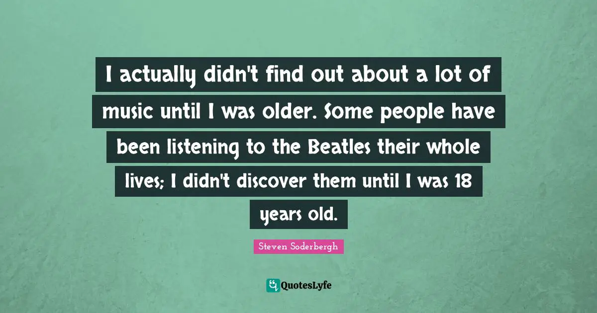 I actually didn't find out about a lot of music until I was older. Some people have been listening to the Beatles their whole lives; I didn't discover them until I was 18 years old.