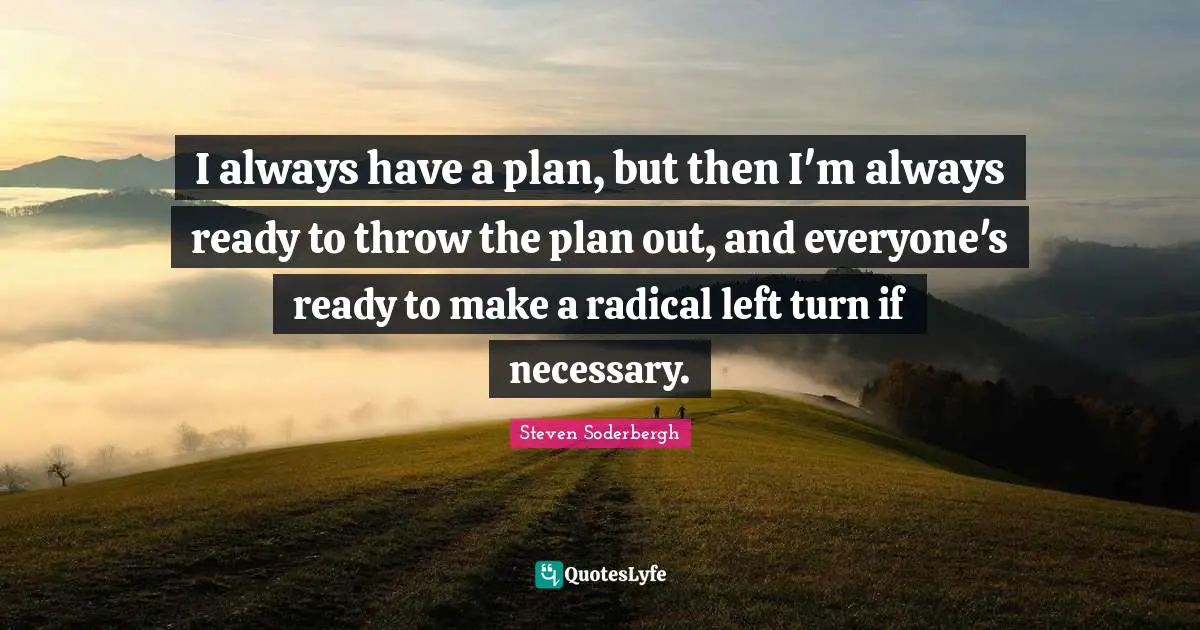 I always have a plan, but then I'm always ready to throw the plan out, and everyone's ready to make a radical left turn if necessary.