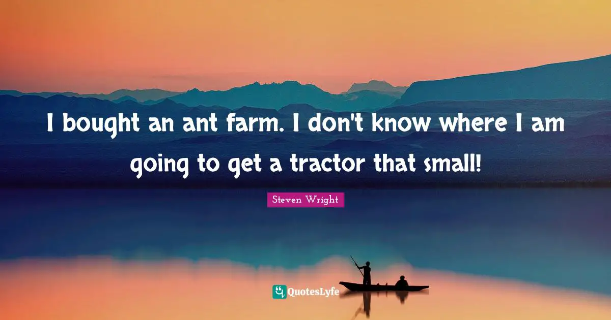 I bought an ant farm. I don't know where I am going to get a tractor that small!