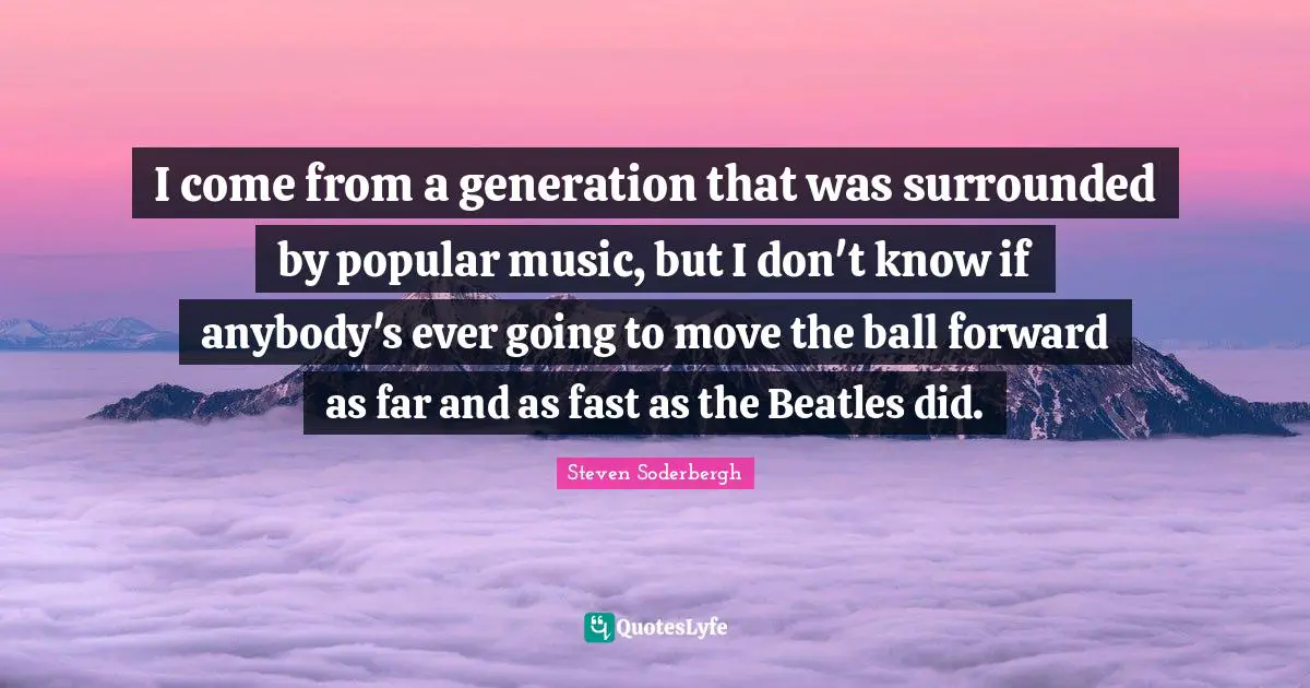 I come from a generation that was surrounded by popular music, but I don't know if anybody's ever going to move the ball forward as far and as fast as the Beatles did.