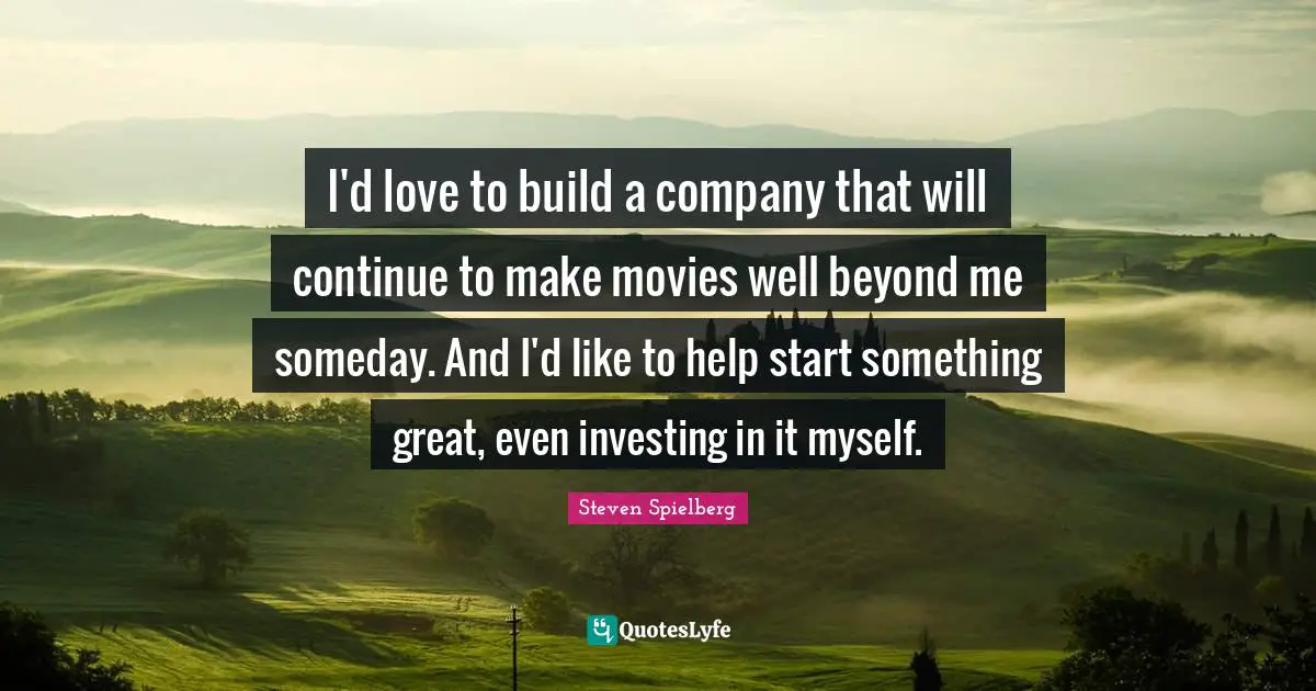 I'd love to build a company that will continue to make movies well beyond me someday. And I'd like to help start something great, even investing in it myself.