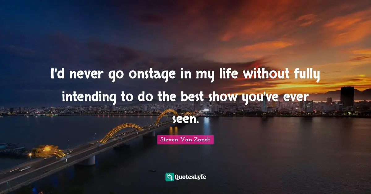 I'd never go onstage in my life without fully intending to do the best show you've ever seen.