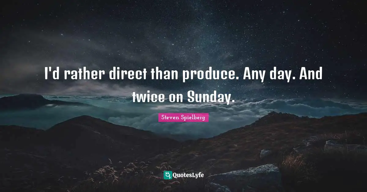 I'd rather direct than produce. Any day. And twice on Sunday.