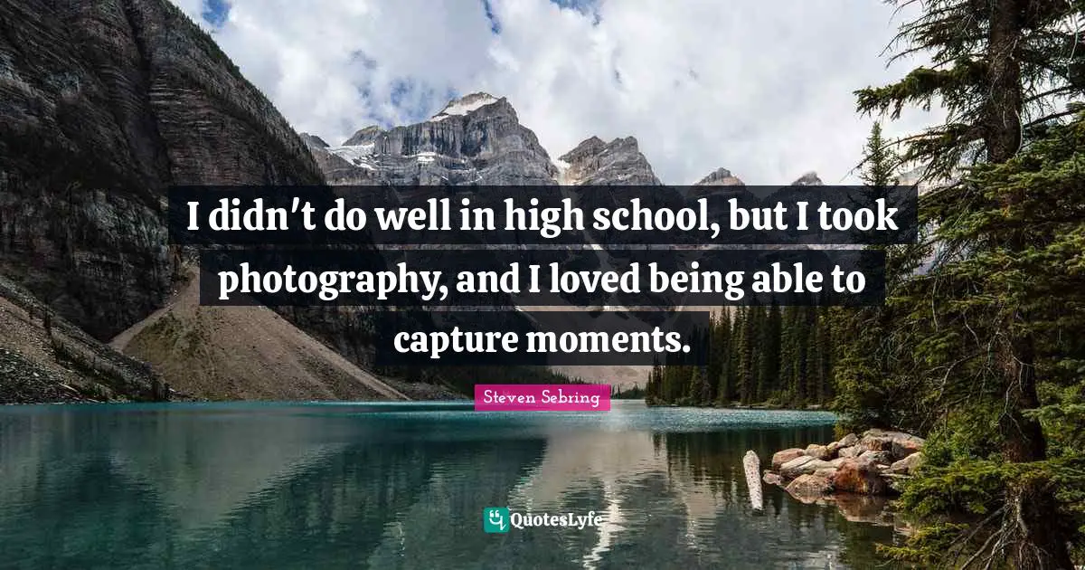 I didn't do well in high school, but I took photography, and I loved being able to capture moments.