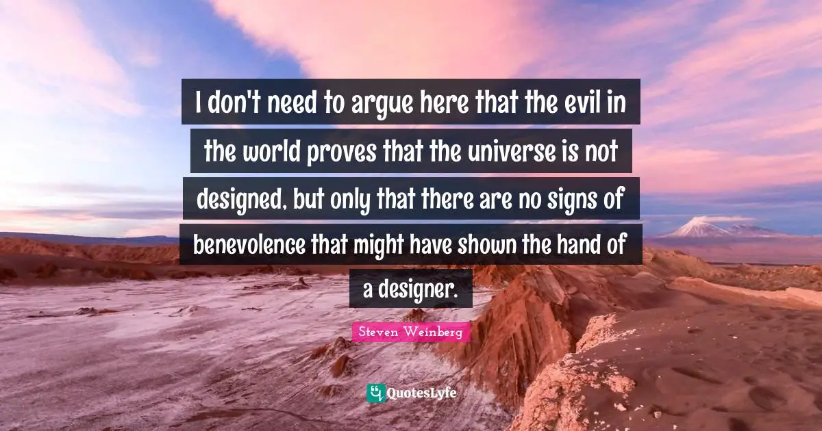 I don't need to argue here that the evil in the world proves that the universe is not designed, but only that there are no signs of benevolence that might have shown the hand of a designer.