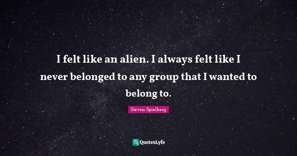 I felt like an alien. I always felt like I never belonged to any group that I wanted to belong to.