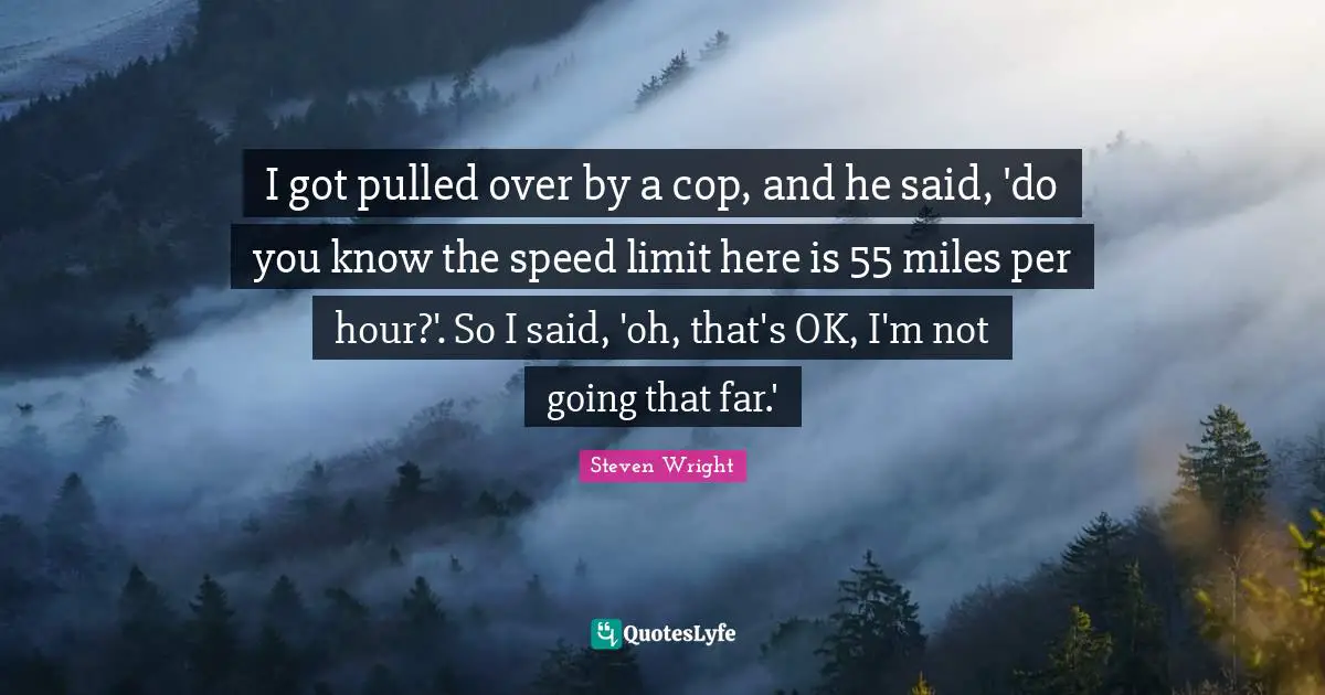 I got pulled over by a cop, and he said, 'do you know the speed limit here is 55 miles per hour?'. So I said, 'oh, that's OK, I'm not going that far.'