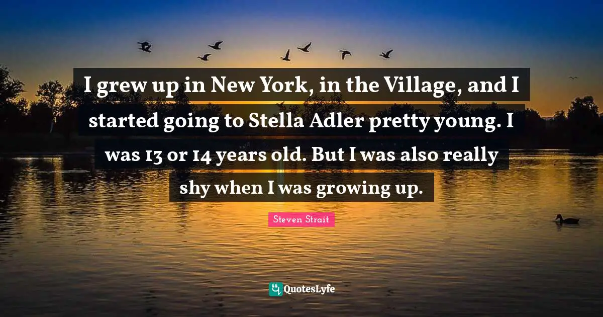 I grew up in New York, in the Village, and I started going to Stella Adler pretty young. I was 13 or 14 years old. But I was also really shy when I was growing up.