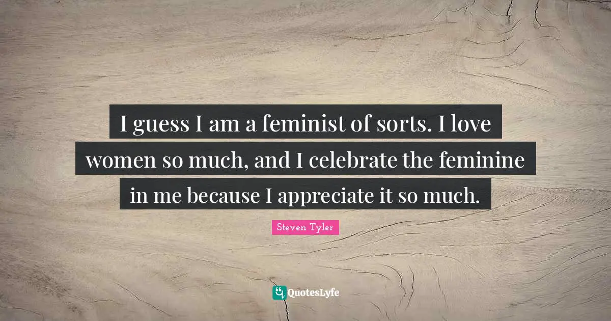 I guess I am a feminist of sorts. I love women so much, and I celebrate the feminine in me because I appreciate it so much.