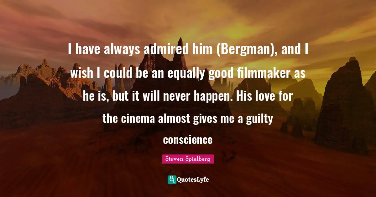 I have always admired him (Bergman), and I wish I could be an equally good filmmaker as he is, but it will never happen. His love for the cinema almost gives me a guilty conscience