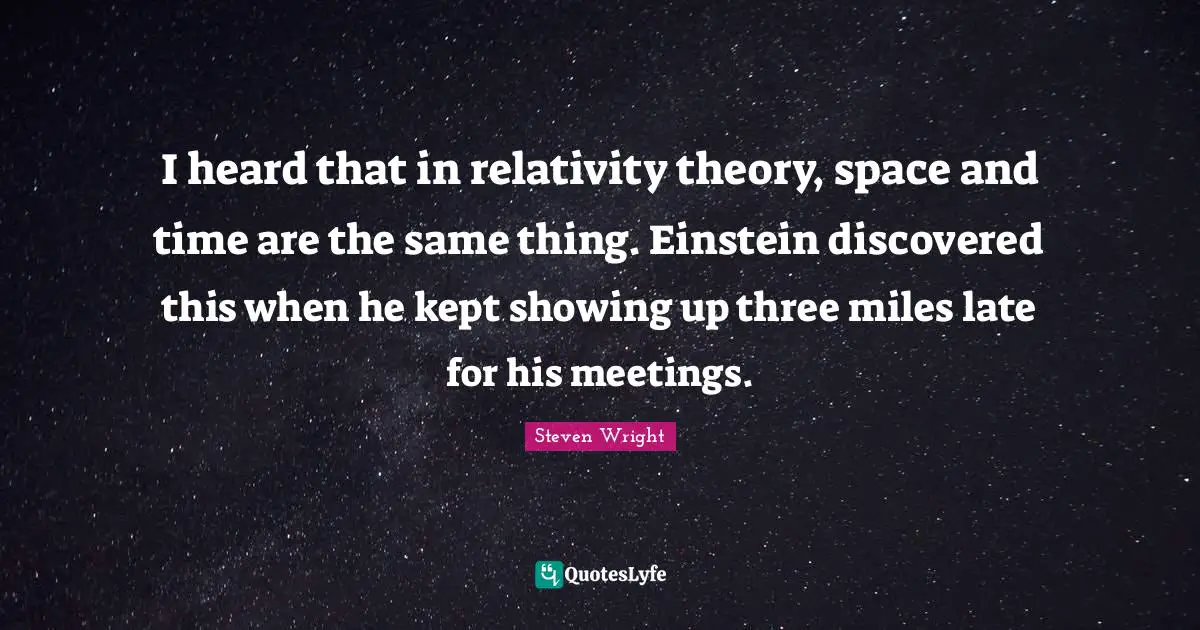 I heard that in relativity theory, space and time are the same thing. Einstein discovered this when he kept showing up three miles late for his meetings.