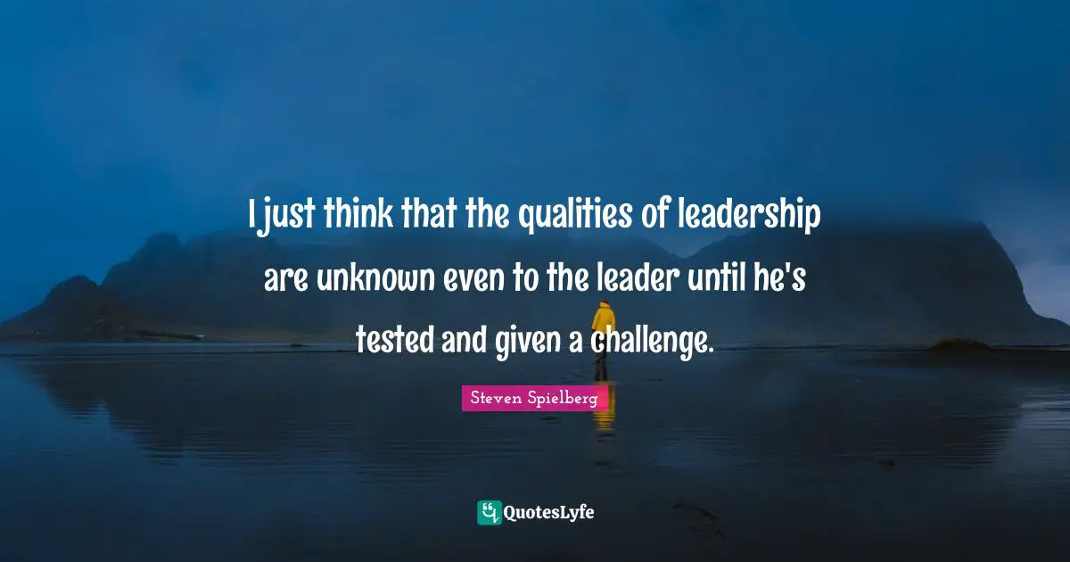I just think that the qualities of leadership are unknown even to the leader until he's tested and given a challenge.
