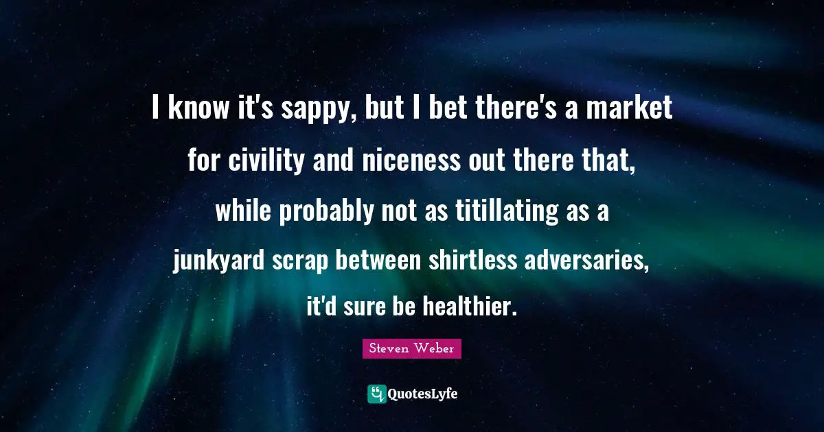 I know it's sappy, but I bet there's a market for civility and niceness out there that, while probably not as titillating as a junkyard scrap between shirtless adversaries, it'd sure be healthier.