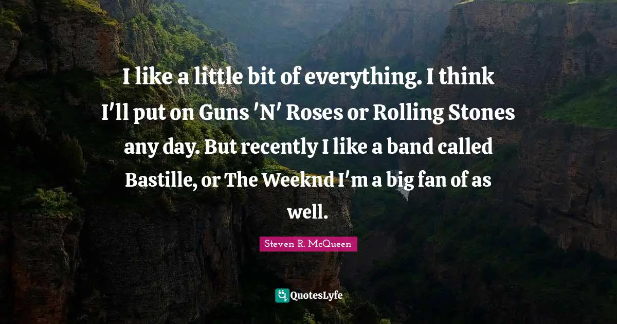 I like a little bit of everything. I think I'll put on Guns 'N' Roses or Rolling Stones any day. But recently I like a band called Bastille, or The Weeknd I'm a big fan of as well.