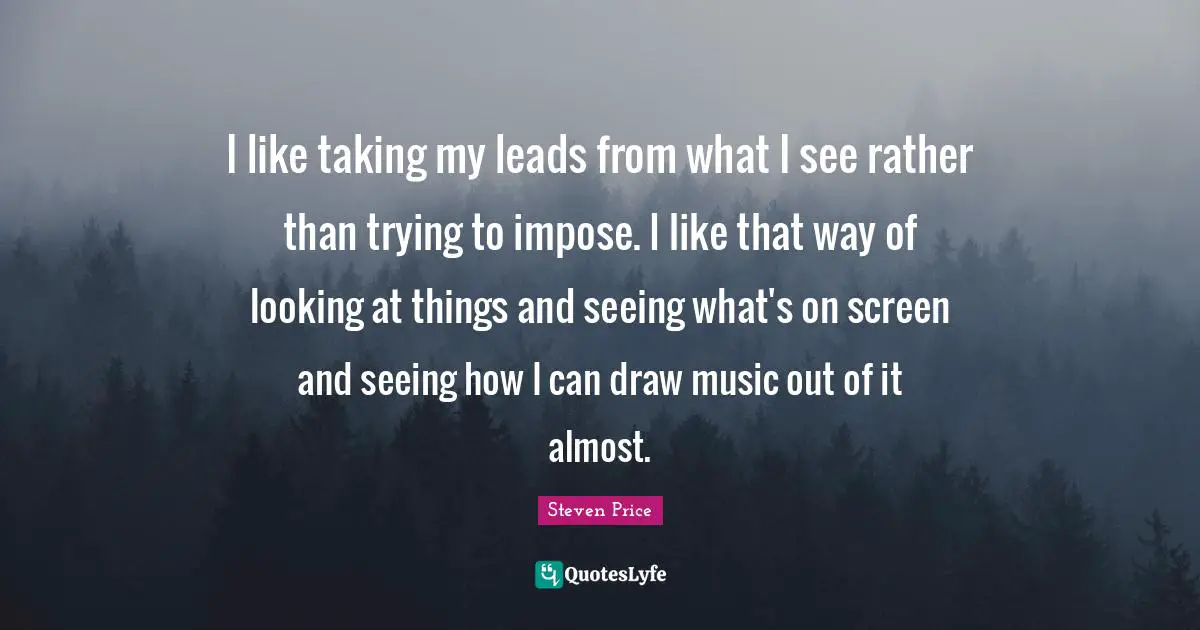 I like taking my leads from what I see rather than trying to impose. I like that way of looking at things and seeing what's on screen and seeing how I can draw music out of it almost.