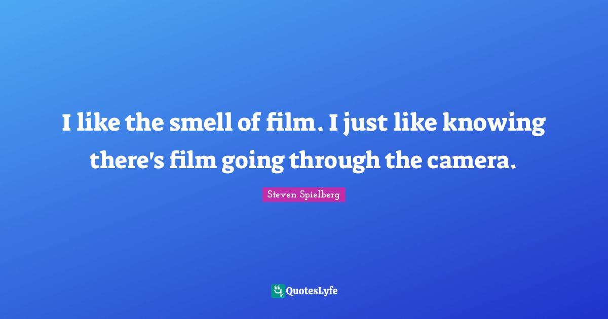 I like the smell of film. I just like knowing there's film going through the camera.